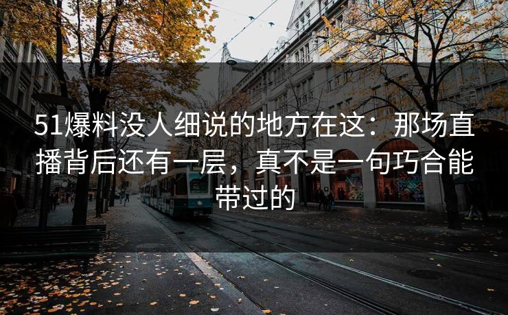 51爆料没人细说的地方在这：那场直播背后还有一层，真不是一句巧合能带过的