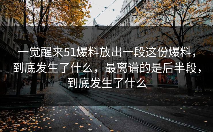 一觉醒来51爆料放出一段这份爆料,到底发生了什么,最离谱的是后半段,到底发生了什么 一觉醒来51爆料放出一段这份爆料,到底发生了什么,最离谱的是后半段,到底发生了什么
