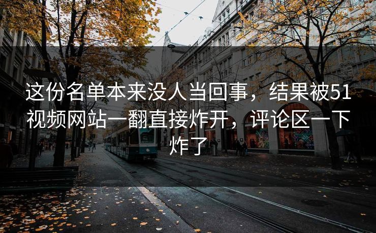 这份名单本来没人当回事，结果被51视频网站一翻直接炸开，评论区一下炸了