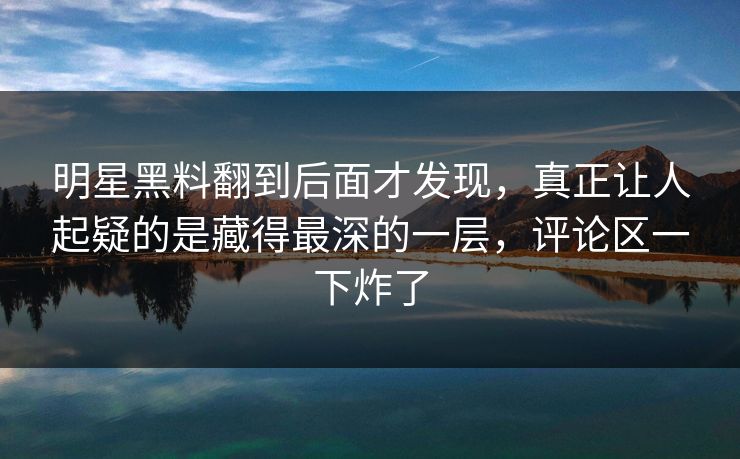 明星黑料翻到后面才发现，真正让人起疑的是藏得最深的一层，评论区一下炸了