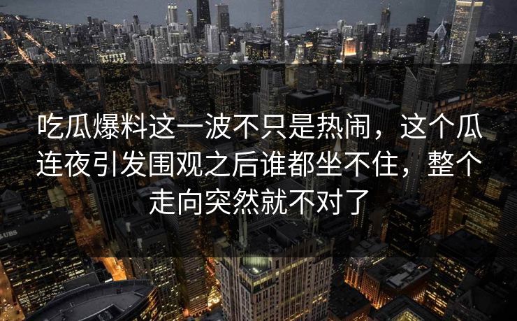 吃瓜爆料这一波不只是热闹,这个瓜连夜引发围观之后谁都坐不住,整个走向突然就不对了 吃瓜爆料这一波不只是热闹,这个瓜连夜引发围观之后谁都坐不住,整个走向突然就不对了