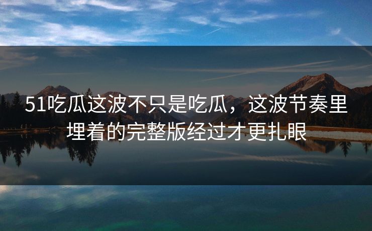 51吃瓜这波不只是吃瓜，这波节奏里埋着的完整版经过才更扎眼