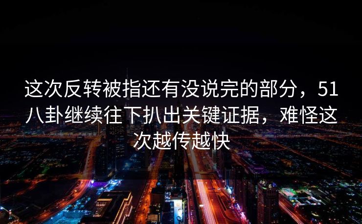 这次反转被指还有没说完的部分，51八卦继续往下扒出关键证据，难怪这次越传越快