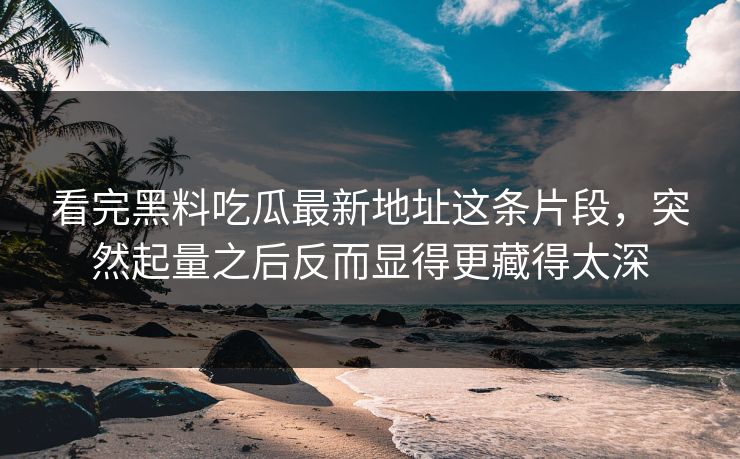 看完黑料吃瓜最新地址这条片段,突然起量之后反而显得更藏得太深 看完黑料吃瓜最新地址这条片段,突然起量之后反而显得更藏得太深